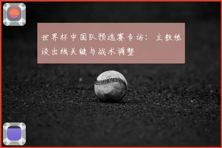 世界杯中国队预选赛专访:主教练谈出线关键与战术调整