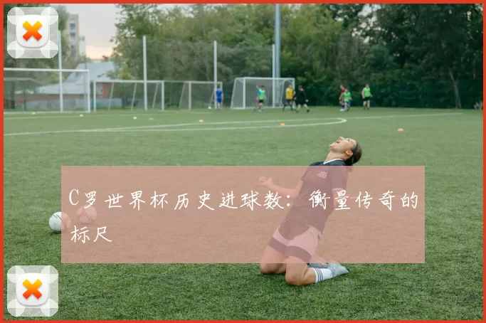 C罗世界杯历史进球数:衡量传奇的标尺