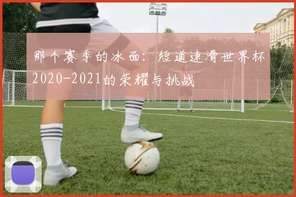 那个赛季的冰面：短道速滑世界杯2020-2021的荣耀与挑战