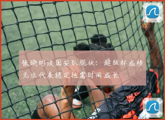 张晓彬谈国安队现状：超级杯成绩无法代表稳定性需时间成长