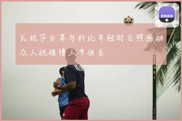 瓦妮莎分享与科比年轻时合照感动众人祝福情人节快乐