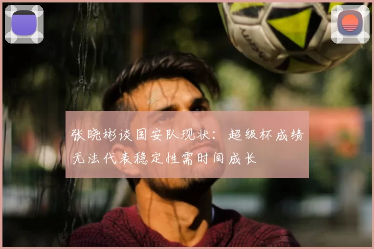 张晓彬谈国安队现状:超级杯成绩无法代表稳定性需时间成长