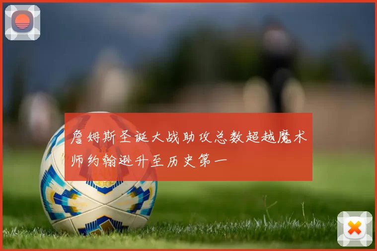 詹姆斯圣诞大战助攻总数超越魔术师约翰逊升至历史第一