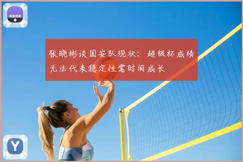 张晓彬谈国安队现状:超级杯成绩无法代表稳定性需时间成长