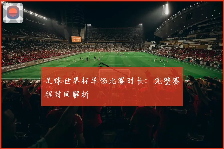 足球世界杯单场比赛时长:完整赛程时间解析