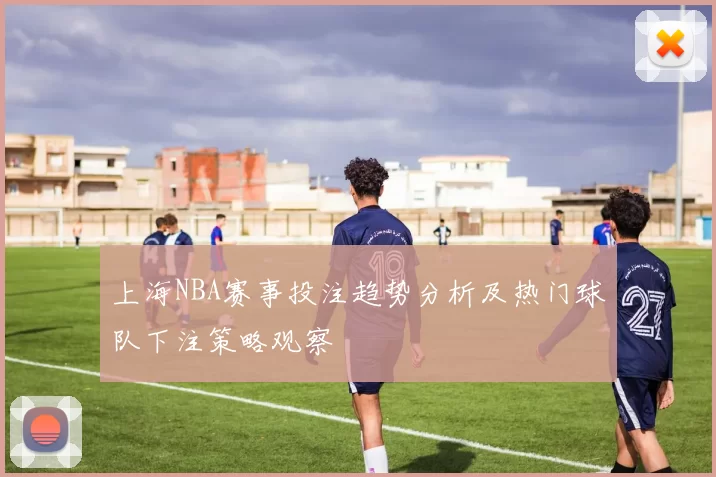 上海NBA赛事投注趋势分析及热门球队下注策略观察