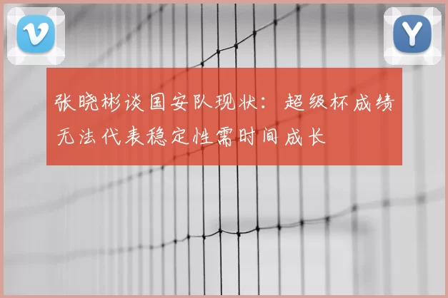 张晓彬谈国安队现状:超级杯成绩无法代表稳定性需时间成长