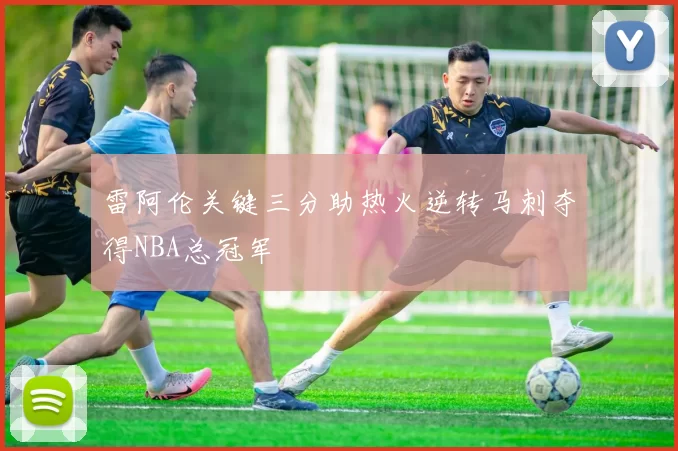 雷阿伦关键三分助热火逆转马刺夺得NBA总冠军