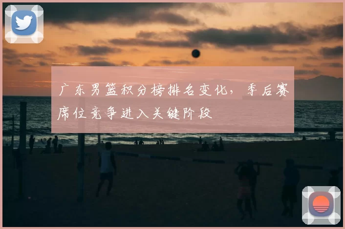 广东男篮积分榜排名变化,季后赛席位竞争进入关键阶段