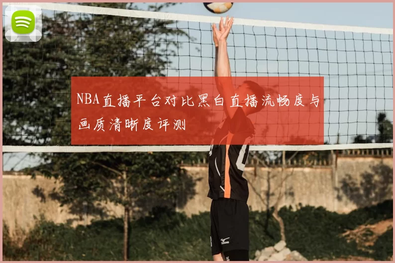 NBA直播平台对比黑白直播流畅度与画质清晰度评测