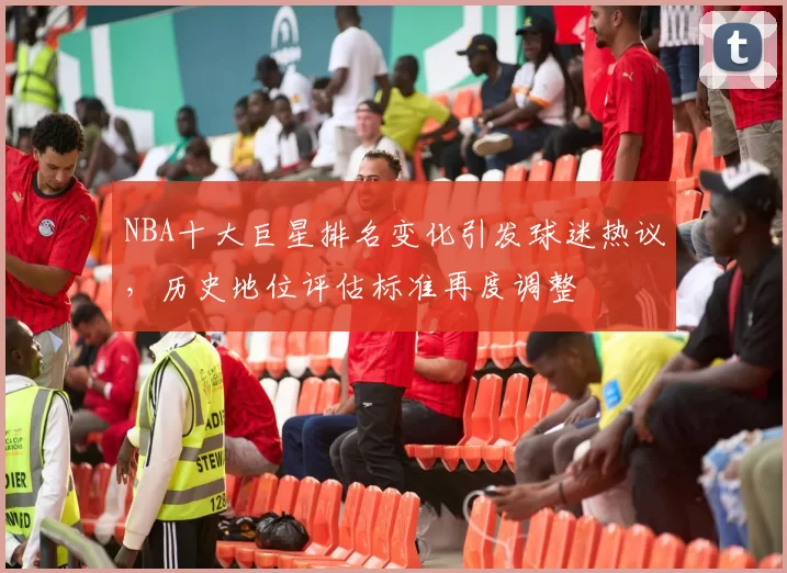 NBA十大巨星排名变化引发球迷热议,历史地位评估标准再度调整