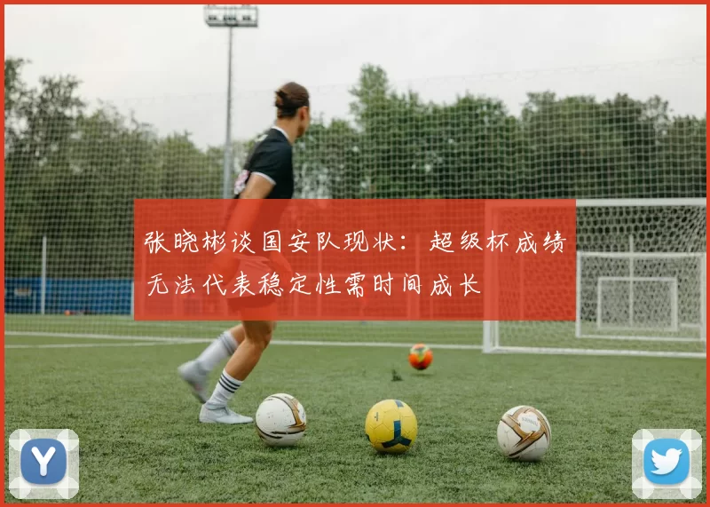 张晓彬谈国安队现状:超级杯成绩无法代表稳定性需时间成长