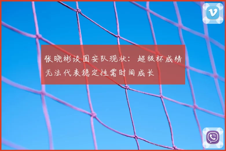 张晓彬谈国安队现状:超级杯成绩无法代表稳定性需时间成长