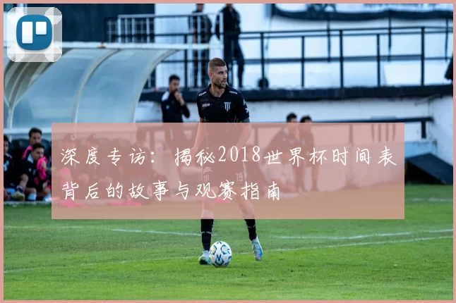 深度专访:揭秘2018世界杯时间表背后的故事与观赛指南