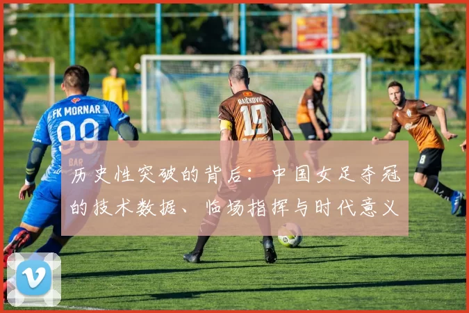 历史性突破的背后：中国女足夺冠的技术数据、临场指挥与时代意义