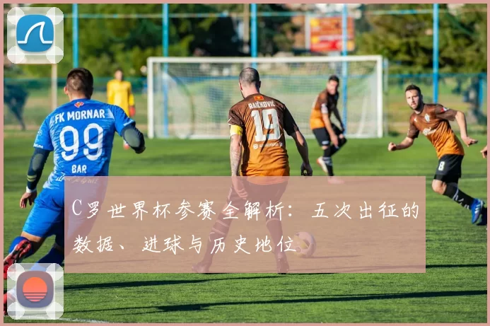 C罗世界杯参赛全解析：五次出征的数据、进球与历史地位