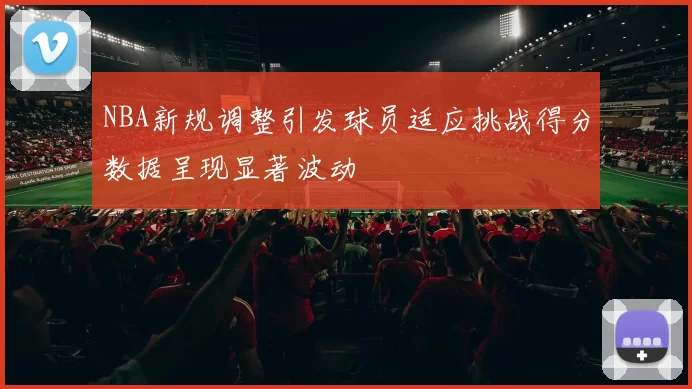 NBA新规调整引发球员适应挑战得分数据呈现显著波动