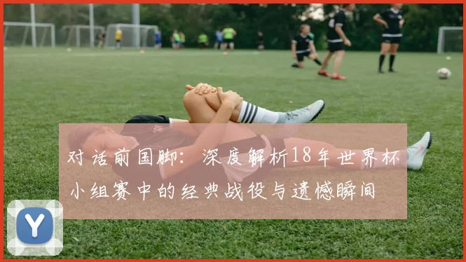 对话前国脚:深度解析18年世界杯小组赛中的经典战役与遗憾瞬间