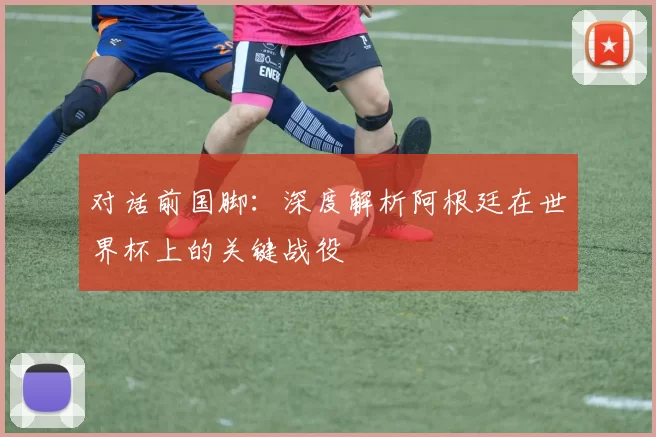 对话前国脚:深度解析阿根廷在世界杯上的关键战役