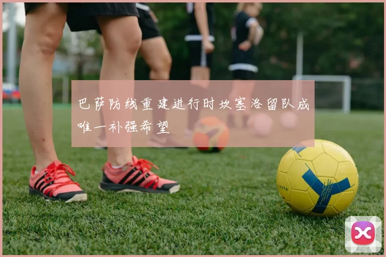 巴萨防线重建进行时坎塞洛留队成唯一补强希望