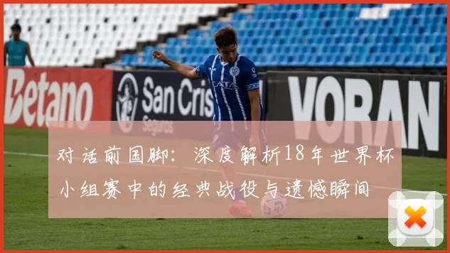 对话前国脚：深度解析18年世界杯小组赛中的经典战役与遗憾瞬间