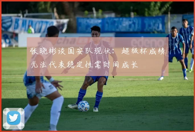 张晓彬谈国安队现状:超级杯成绩无法代表稳定性需时间成长