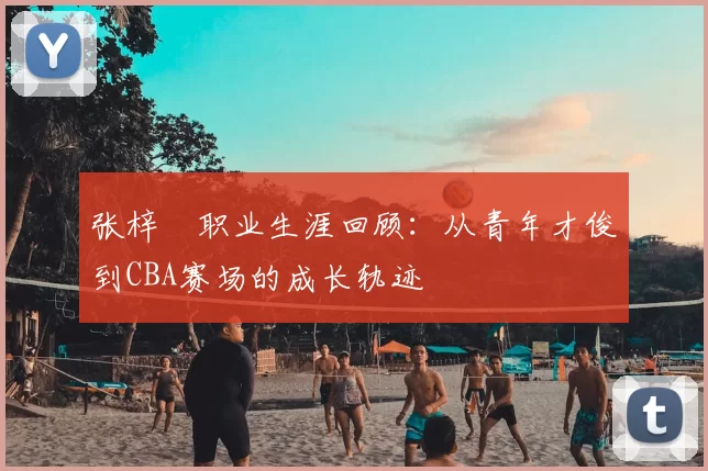 张梓祎职业生涯回顾:从青年才俊到CBA赛场的成长轨迹
