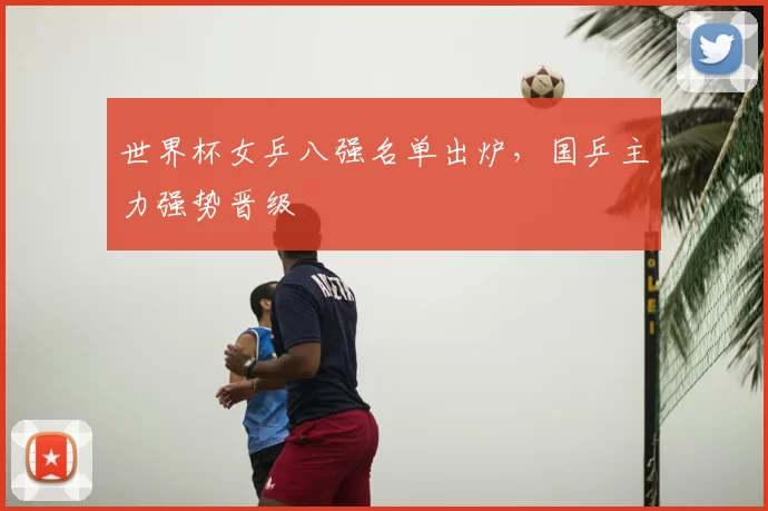 世界杯女乒八强名单出炉,国乒主力强势晋级