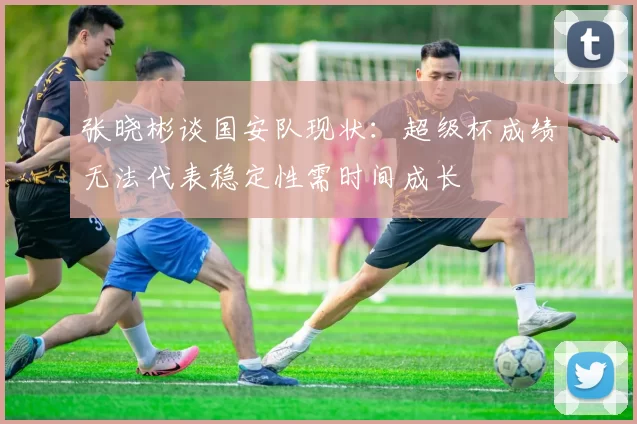 张晓彬谈国安队现状:超级杯成绩无法代表稳定性需时间成长