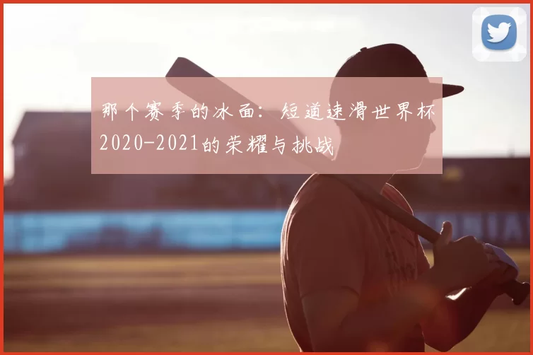 那个赛季的冰面:短道速滑世界杯2020-2021的荣耀与挑战