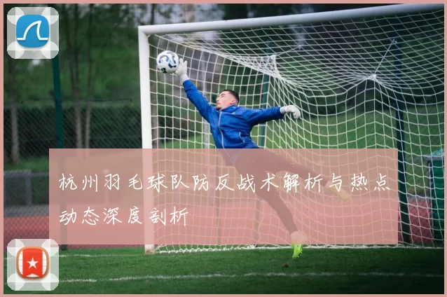 杭州羽毛球队防反战术解析与热点动态深度剖析