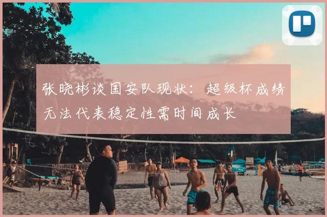 张晓彬谈国安队现状:超级杯成绩无法代表稳定性需时间成长