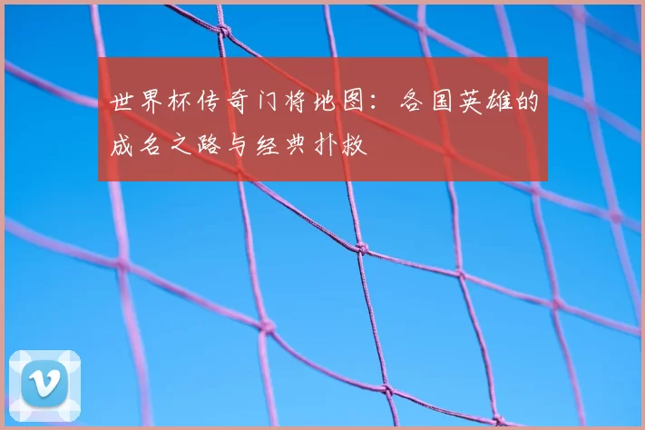世界杯传奇门将地图:各国英雄的成名之路与经典扑救