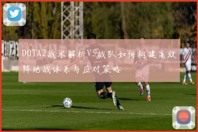 DOTA2战术解析V5战队如何构建高效阵地战体系与应对策略
