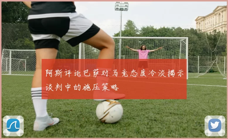 阿斯评论巴萨对马竞态度冷淡揭示谈判中的施压策略
