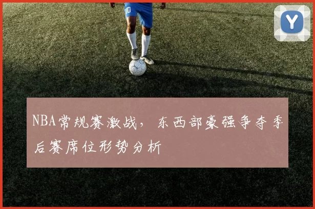 NBA常规赛激战，东西部豪强争夺季后赛席位形势分析