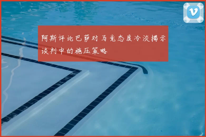 阿斯评论巴萨对马竞态度冷淡揭示谈判中的施压策略