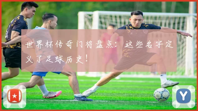 世界杯传奇门将盘点:这些名字定义了足球历史!