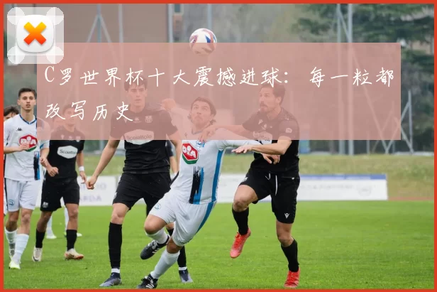 C罗世界杯十大震撼进球：每一粒都改写历史