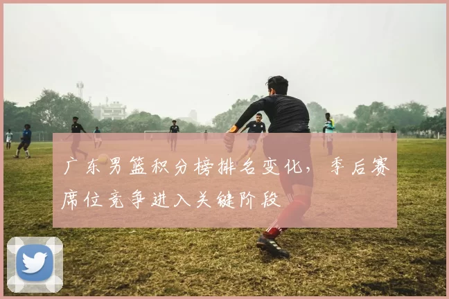 广东男篮积分榜排名变化,季后赛席位竞争进入关键阶段
