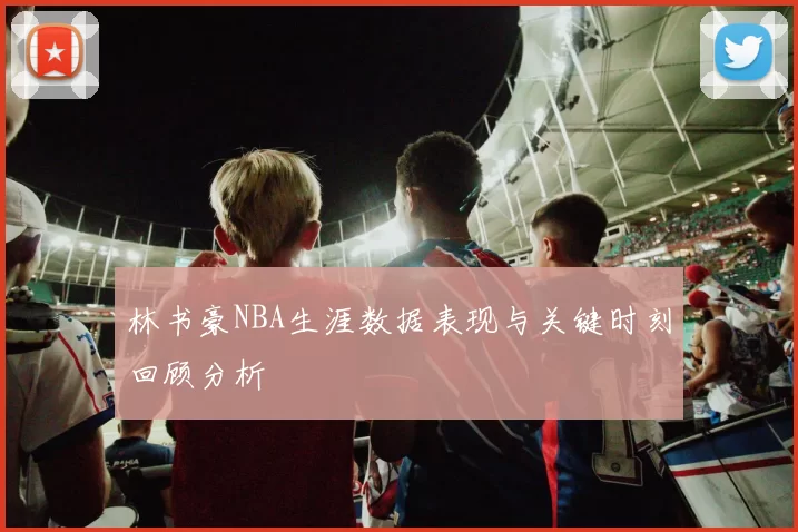 林书豪NBA生涯数据表现与关键时刻回顾分析