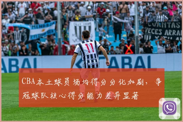 CBA本土球员场均得分分化加剧，争冠球队核心得分能力差异显著