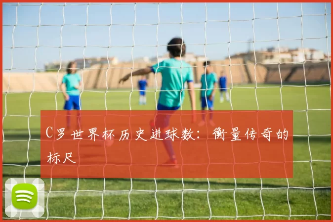C罗世界杯历史进球数:衡量传奇的标尺