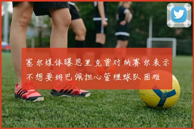 塞尔媒体曝恩里克曾对纳赛尔表示不想要姆巴佩担心管理球队困难