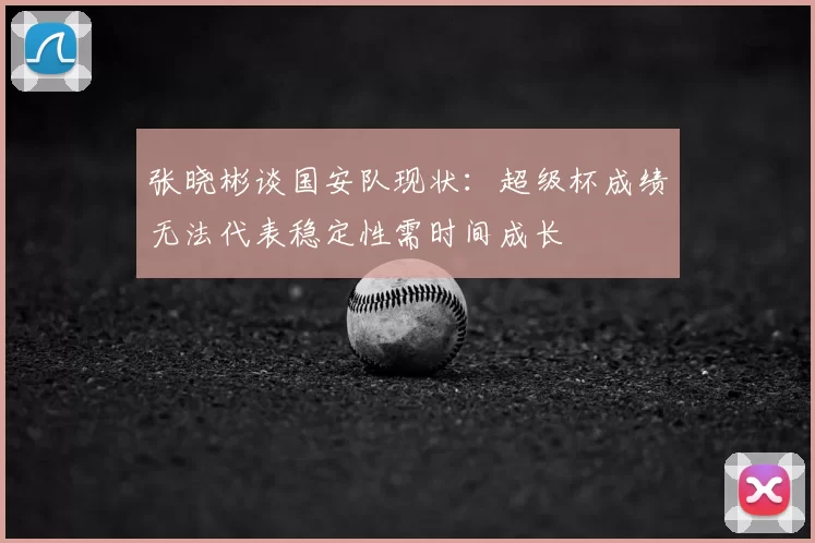 张晓彬谈国安队现状：超级杯成绩无法代表稳定性需时间成长