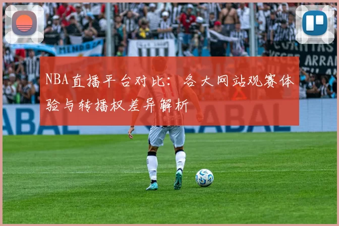 NBA直播平台对比:各大网站观赛体验与转播权差异解析