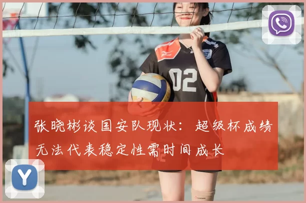 张晓彬谈国安队现状:超级杯成绩无法代表稳定性需时间成长