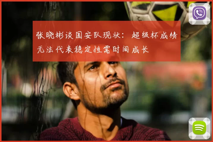 张晓彬谈国安队现状:超级杯成绩无法代表稳定性需时间成长