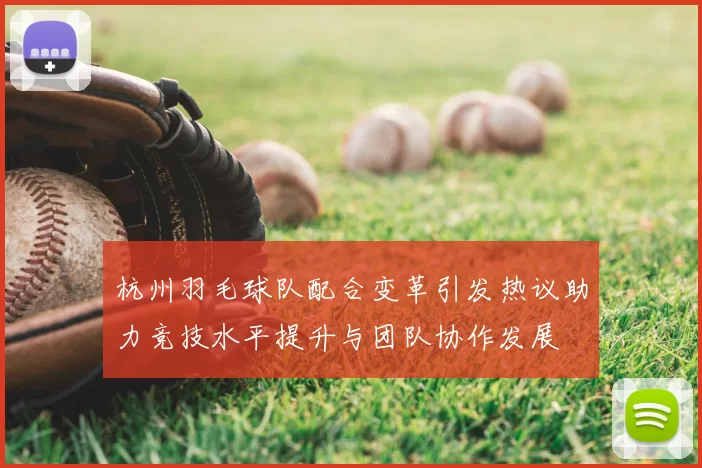 杭州羽毛球队配合变革引发热议助力竞技水平提升与团队协作发展