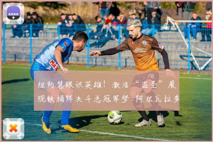 纽约慧眼识英雄!激活“盗圣”展现铁桶阵决斗总冠军梦_阿尔瓦拉多_纽约尼克斯_防守